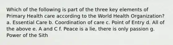 Which of the following is part of the three key elements of Primary Health care according to the World Health Organization? a. Essential Care b. Coordination of care c. Point of Entry d. All of the above e. A and C f. Peace is a lie, there is only passion g. Power of the Sith