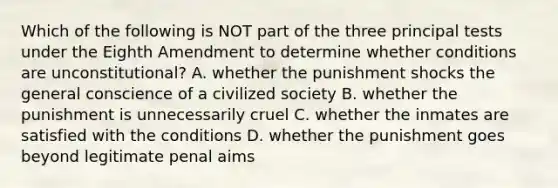 Which of the following is NOT part of the three principal tests under the Eighth Amendment to determine whether conditions are unconstitutional? A. whether the punishment shocks the general conscience of a civilized society B. whether the punishment is unnecessarily cruel C. whether the inmates are satisfied with the conditions D. whether the punishment goes beyond legitimate penal aims