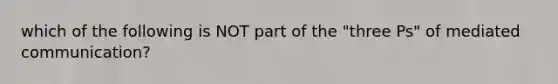 which of the following is NOT part of the "three Ps" of mediated communication?