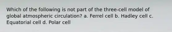 Which of the following is not part of the three-cell model of global atmospheric circulation? a. Ferrel cell b. Hadley cell c. Equatorial cell d. Polar cell