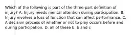 Which of the following is part of the three-part definition of injury? A. Injury needs mental attention during participation. B. Injury involves a loss of function that can affect performance. C. A decision process of whether or not to play occurs before and during participation. D. all of these E. b and c