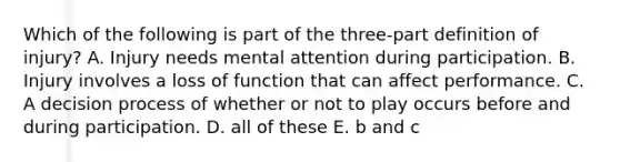 Which of the following is part of the three-part definition of injury? A. Injury needs mental attention during participation. B. Injury involves a loss of function that can affect performance. C. A decision process of whether or not to play occurs before and during participation. D. all of these E. b and c