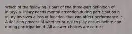 Which of the following is part of the three-part definition of injury? a. Injury needs mental attention during participation b. Injury involves a loss of function that can affect performance. c. A decision process of whether or not to play occurs before and during participation d. All answer choices are correct