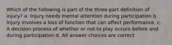 Which of the following is part of the three-part definition of injury? a. Injury needs mental attention during participation b. Injury involves a loss of function that can affect performance. c. A decision process of whether or not to play occurs before and during participation d. All answer choices are correct