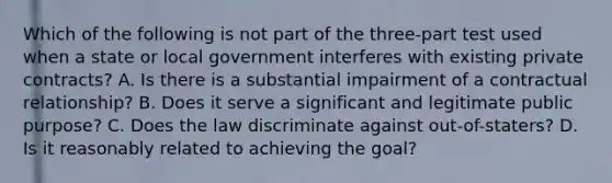 Which of the following is not part of the three-part test used when a state or local government interferes with existing private contracts? A. Is there is a substantial impairment of a contractual relationship? B. Does it serve a significant and legitimate public purpose? C. Does the law discriminate against out-of-staters? D. Is it reasonably related to achieving the goal?