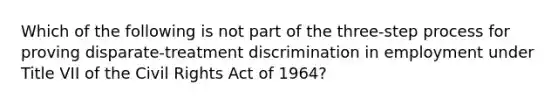 Which of the following is not part of the three-step process for proving disparate-treatment discrimination in employment under Title VII of the Civil Rights Act of 1964?