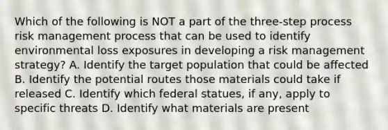 Which of the following is NOT a part of the three-step process risk management process that can be used to identify environmental loss exposures in developing a risk management strategy? A. Identify the target population that could be affected B. Identify the potential routes those materials could take if released C. Identify which federal statues, if any, apply to specific threats D. Identify what materials are present