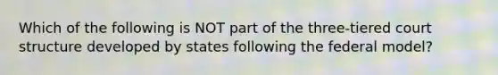 Which of the following is NOT part of the three-tiered court structure developed by states following the federal model?