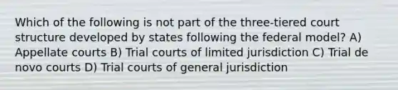 Which of the following is not part of the three-tiered court structure developed by states following the federal model? A) Appellate courts B) Trial courts of limited jurisdiction C) Trial de novo courts D) Trial courts of general jurisdiction