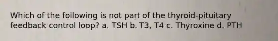 Which of the following is not part of the thyroid-pituitary feedback control loop? a. TSH b. T3, T4 c. Thyroxine d. PTH