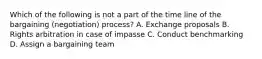 Which of the following is not a part of the time line of the bargaining (negotiation) process? A. Exchange proposals B. Rights arbitration in case of impasse C. Conduct benchmarking D. Assign a bargaining team