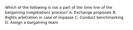 Which of the following is not a part of the time line of the bargaining (negotiation) process? A. Exchange proposals B. Rights arbitration in case of impasse C. Conduct benchmarking D. Assign a bargaining team