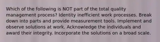 Which of the following is NOT part of the total quality management process? Identity inefficient work processes. Break down into parts and provide measurement tools. Implement and observe solutions at work. Acknowledge the individuals and award their integrity. Incorporate the solutions on a broad scale.