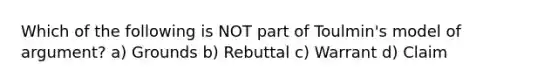 Which of the following is NOT part of Toulmin's model of argument? a) Grounds b) Rebuttal c) Warrant d) Claim