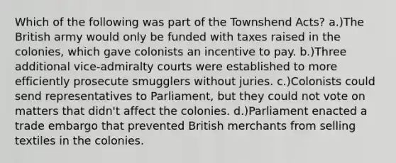 Which of the following was part of the Townshend Acts? a.)The British army would only be funded with taxes raised in the colonies, which gave colonists an incentive to pay. b.)Three additional vice-admiralty courts were established to more efficiently prosecute smugglers without juries. c.)Colonists could send representatives to Parliament, but they could not vote on matters that didn't affect the colonies. d.)Parliament enacted a trade embargo that prevented British merchants from selling textiles in the colonies.