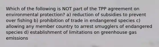 Which of the following is NOT part of the TPP agreement on environmental protection? a) reduction of subsidies to prevent over fishing b) prohibition of trade in endangered species c) allowing any member country to arrest smugglers of endangered species d) establishment of limitations on greenhouse gas emissions