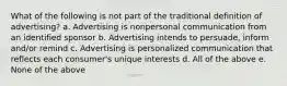 What of the following is not part of the traditional definition of advertising? a. Advertising is nonpersonal communication from an identified sponsor b. Advertising intends to persuade, inform and/or remind c. Advertising is personalized communication that reflects each consumer's unique interests d. All of the above e. None of the above