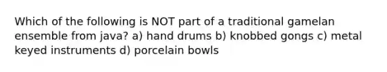 Which of the following is NOT part of a traditional gamelan ensemble from java? a) hand drums b) knobbed gongs c) metal keyed instruments d) porcelain bowls