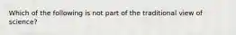 Which of the following is not part of the traditional view of science?