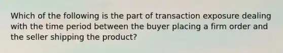 Which of the following is the part of transaction exposure dealing with the time period between the buyer placing a firm order and the seller shipping the product?