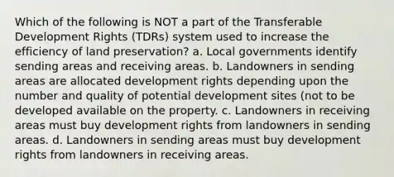 Which of the following is NOT a part of the Transferable Development Rights (TDRs) system used to increase the efficiency of land preservation? a. Local governments identify sending areas and receiving areas. b. Landowners in sending areas are allocated development rights depending upon the number and quality of potential development sites (not to be developed available on the property. c. Landowners in receiving areas must buy development rights from landowners in sending areas. d. Landowners in sending areas must buy development rights from landowners in receiving areas.