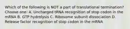 Which of the following is NOT a part of translational termination? Choose one: A. Uncharged tRNA recognition of stop codon in the mRNA B. GTP hydrolysis C. Ribosome subunit dissociation D. Release factor recognition of stop codon in the mRNA