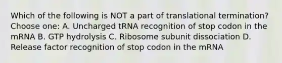 Which of the following is NOT a part of translational termination? Choose one: A. Uncharged tRNA recognition of stop codon in the mRNA B. GTP hydrolysis C. Ribosome subunit dissociation D. Release factor recognition of stop codon in the mRNA