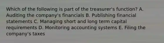 Which of the following is part of the treasurer's function? A. Auditing the company's financials B. Publishing financial statements C. Managing short and long term capital requirements D. Monitoring accounting systems E. Filing the company's taxes