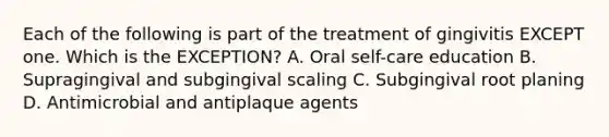 Each of the following is part of the treatment of gingivitis EXCEPT one. Which is the EXCEPTION? A. Oral self-care education B. Supragingival and subgingival scaling C. Subgingival root planing D. Antimicrobial and antiplaque agents