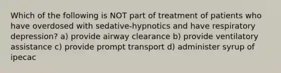 Which of the following is NOT part of treatment of patients who have overdosed with sedative-hypnotics and have respiratory depression? a) provide airway clearance b) provide ventilatory assistance c) provide prompt transport d) administer syrup of ipecac