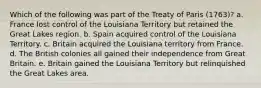 Which of the following was part of the Treaty of Paris (1763)? a. France lost control of the Louisiana Territory but retained the Great Lakes region. b. Spain acquired control of the Louisiana Territory. c. Britain acquired the Louisiana territory from France. d. The British colonies all gained their independence from Great Britain. e. Britain gained the Louisiana Territory but relinquished the Great Lakes area.