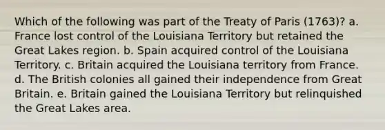 Which of the following was part of the Treaty of Paris (1763)? a. France lost control of the Louisiana Territory but retained the Great Lakes region. b. Spain acquired control of the Louisiana Territory. c. Britain acquired the Louisiana territory from France. d. The British colonies all gained their independence from Great Britain. e. Britain gained the Louisiana Territory but relinquished the Great Lakes area.