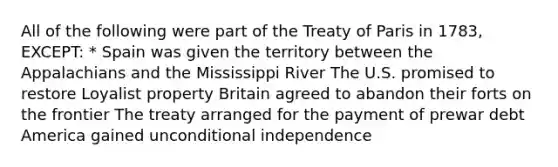 All of the following were part of the Treaty of Paris in 1783, EXCEPT: * Spain was given the territory between the Appalachians and the Mississippi River The U.S. promised to restore Loyalist property Britain agreed to abandon their forts on the frontier The treaty arranged for the payment of prewar debt America gained unconditional independence