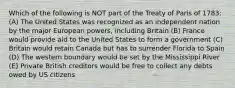 Which of the following is NOT part of the Treaty of Paris of 1783: (A) The United States was recognized as an independent nation by the major European powers, including Britain (B) France would provide aid to the United States to form a government (C) Britain would retain Canada but has to surrender Florida to Spain (D) The western boundary would be set by the Mississippi River (E) Private British creditors would be free to collect any debts owed by US citizens