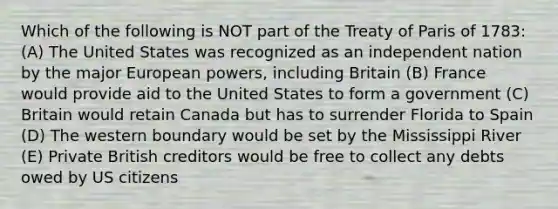 Which of the following is NOT part of the Treaty of Paris of 1783: (A) The United States was recognized as an independent nation by the major European powers, including Britain (B) France would provide aid to the United States to form a government (C) Britain would retain Canada but has to surrender Florida to Spain (D) The western boundary would be set by the Mississippi River (E) Private British creditors would be free to collect any debts owed by US citizens