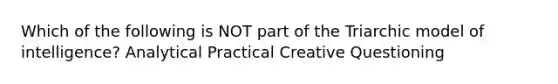 Which of the following is NOT part of the Triarchic model of intelligence? Analytical Practical Creative Questioning