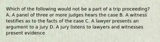 Which of the following would not be a part of a trip proceeding? A. A panel of three or more judges hears the case B. A witness testifies as to the facts of the case C. A lawyer presents an argument to a jury D. A jury listens to lawyers and witnesses present evidence