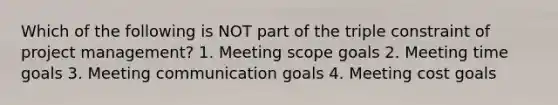 Which of the following is NOT part of the triple constraint of project management? 1. Meeting scope goals 2. Meeting time goals 3. Meeting communication goals 4. Meeting cost goals