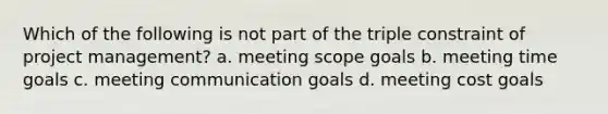 Which of the following is not part of the triple constraint of project management? a. meeting scope goals b. meeting time goals c. meeting communication goals d. meeting cost goals