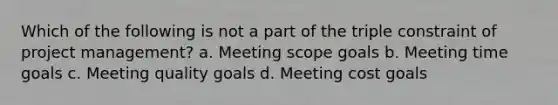 Which of the following is not a part of the triple constraint of project management? a. Meeting scope goals b. Meeting time goals c. Meeting quality goals d. Meeting cost goals