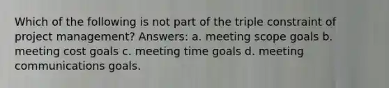 Which of the following is not part of the triple constraint of project management? Answers: a. meeting scope goals b. meeting cost goals c. meeting time goals d. meeting communications goals.