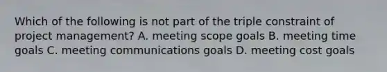 Which of the following is not part of the triple constraint of project management? A. meeting scope goals B. meeting time goals C. meeting communications goals D. meeting cost goals