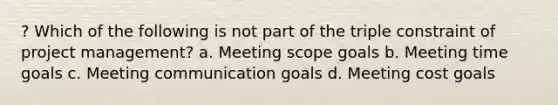 ? Which of the following is not part of the triple constraint of project management? a. Meeting scope goals b. Meeting time goals c. Meeting communication goals d. Meeting cost goals