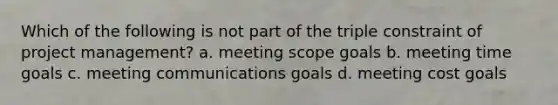 Which of the following is not part of the triple constraint of project management? a. meeting scope goals b. meeting time goals c. meeting communications goals d. meeting cost goals