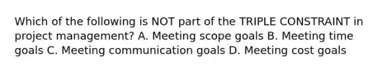 Which of the following is NOT part of the TRIPLE CONSTRAINT in project management? A. Meeting scope goals B. Meeting time goals C. Meeting communication goals D. Meeting cost goals