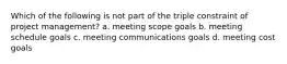 Which of the following is not part of the triple constraint of project management? a. meeting scope goals b. meeting schedule goals c. meeting communications goals d. meeting cost goals