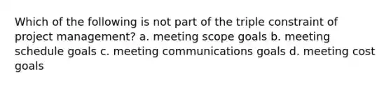 Which of the following is not part of the triple constraint of project management? a. meeting scope goals b. meeting schedule goals c. meeting communications goals d. meeting cost goals