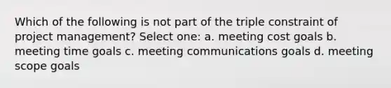 Which of the following is not part of the triple constraint of project management? Select one: a. meeting cost goals b. meeting time goals c. meeting communications goals d. meeting scope goals