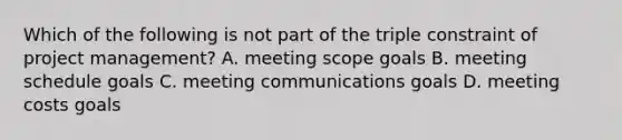 Which of the following is not part of the triple constraint of project management? A. meeting scope goals B. meeting schedule goals C. meeting communications goals D. meeting costs goals