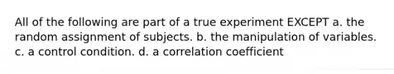 All of the following are part of a true experiment EXCEPT a. the random assignment of subjects. b. the manipulation of variables. c. a control condition. d. a correlation coefficient